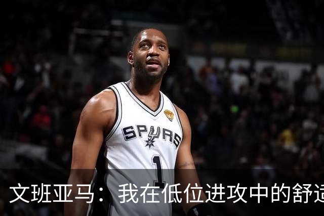 文班亚马：我在低位进攻中的舒适感持续增强，这将对未来的比赛至关重要